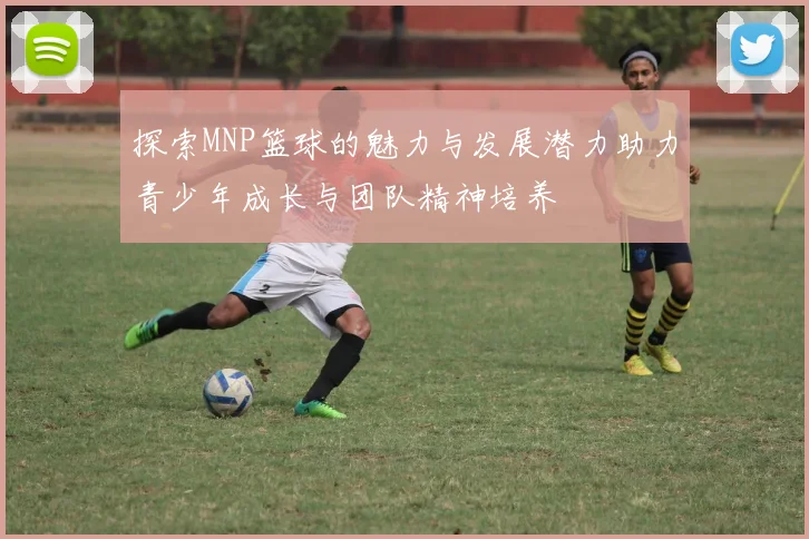 探索MNP篮球的魅力与发展潜力助力青少年成长与团队精神培养