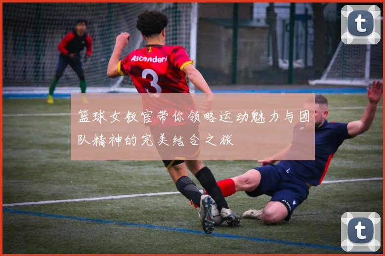 篮球女教官带你领略运动魅力与团队精神的完美结合之旅