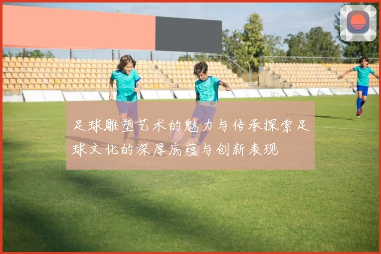 足球雕塑艺术的魅力与传承探索足球文化的深厚底蕴与创新表现
