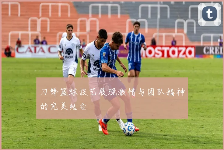 刀锋篮球技艺展现激情与团队精神的完美结合