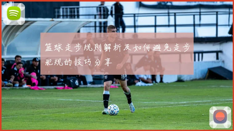 篮球走步规则解析及如何避免走步犯规的技巧分享