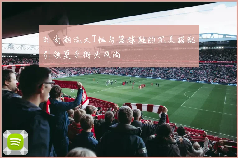 时尚潮流大T恤与篮球鞋的完美搭配引领夏季街头风尚